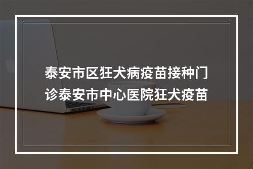 泰安市区狂犬病疫苗接种门诊泰安市中心医院狂犬疫苗