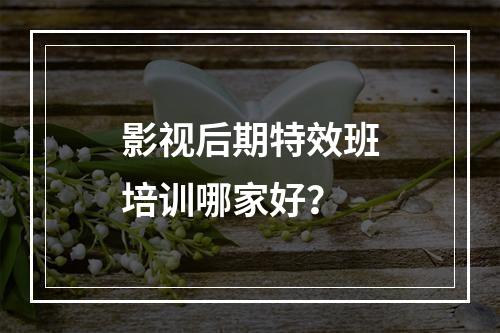 影视后期特效班培训哪家好？