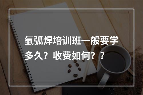 氩弧焊培训班一般要学多久？收费如何？？