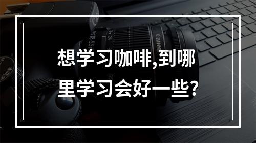 想学习咖啡,到哪里学习会好一些?