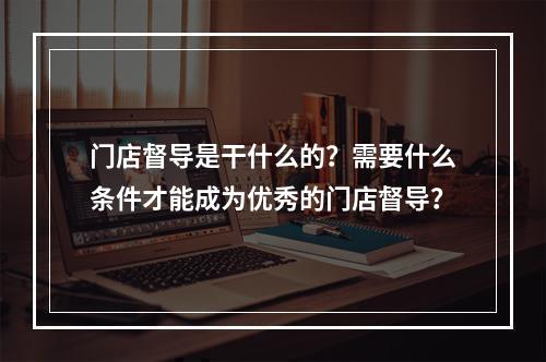 门店督导是干什么的？需要什么条件才能成为优秀的门店督导？