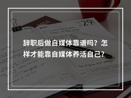 辞职后做自媒体靠谱吗？怎样才能靠自媒体养活自己？