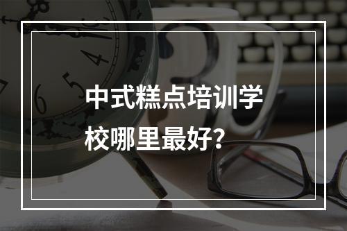 中式糕点培训学校哪里最好？