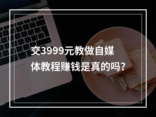 交3999元教做自媒体教程赚钱是真的吗？