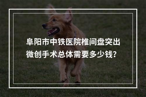 阜阳市中铁医院椎间盘突出微创手术总体需要多少钱？