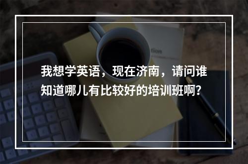 我想学英语，现在济南，请问谁知道哪儿有比较好的培训班啊？