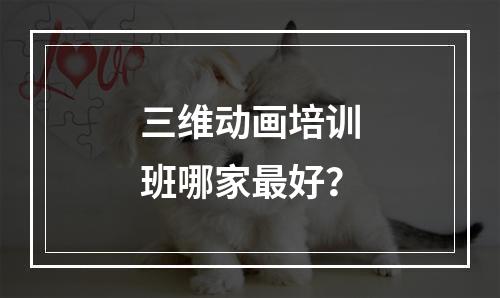 三维动画培训班哪家最好？