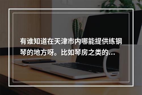 有谁知道在天津市内哪能提供练钢琴的地方呀。比如琴房之类的，只要提供付费练琴的。最好能有详细地址。