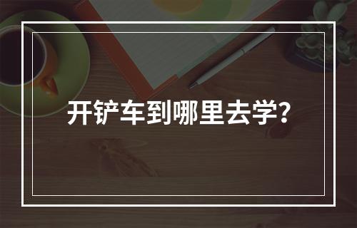 开铲车到哪里去学？