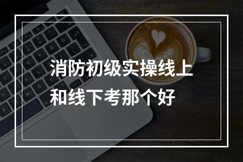 消防初级实操线上和线下考那个好