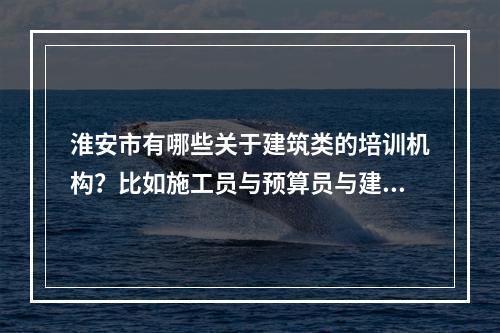 淮安市有哪些关于建筑类的培训机构？比如施工员与预算员与建造师这类，在淮安涟水或者楚州有的话也都可以