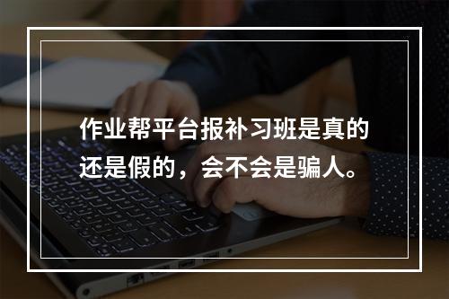 作业帮平台报补习班是真的还是假的，会不会是骗人。