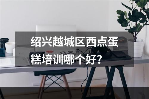 绍兴越城区西点蛋糕培训哪个好？