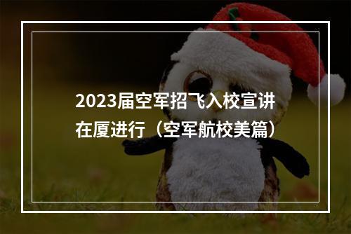 2023届空军招飞入校宣讲在厦进行（空军航校美篇）