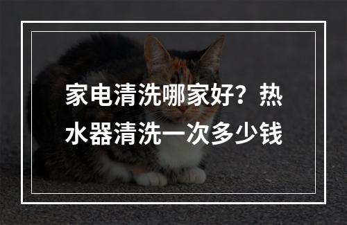 家电清洗哪家好？热水器清洗一次多少钱