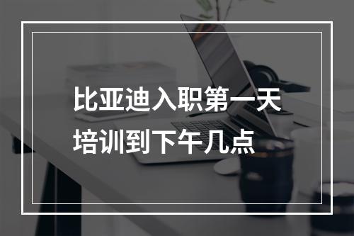 比亚迪入职第一天培训到下午几点