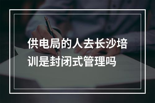 供电局的人去长沙培训是封闭式管理吗