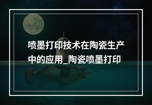 喷墨打印技术在陶瓷生产中的应用_陶瓷喷墨打印