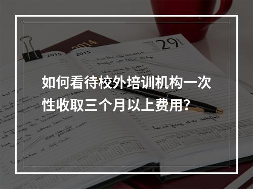 如何看待校外培训机构一次性收取三个月以上费用？