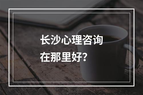 长沙心理咨询在那里好？