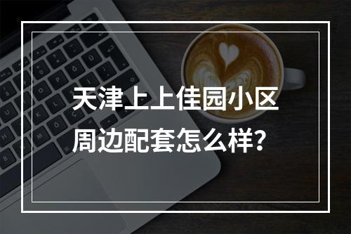 天津上上佳园小区周边配套怎么样？