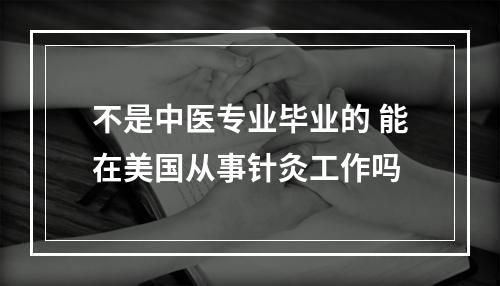 不是中医专业毕业的 能在美国从事针灸工作吗