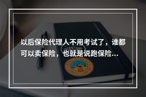 以后保险代理人不用考试了，谁都可以卖保险，也就是说跑保险不要证了，这是真的吗？