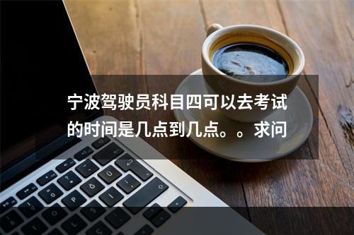 宁波驾驶员科目四可以去考试的时间是几点到几点。。求问