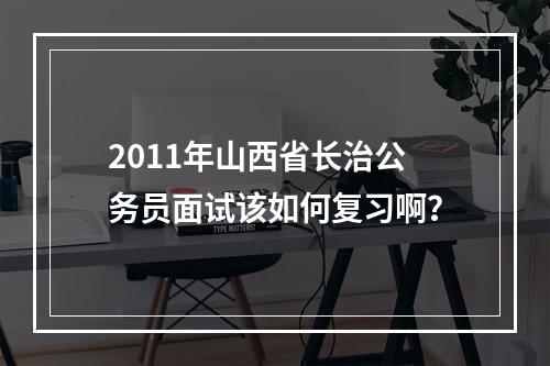 2011年山西省长治公务员面试该如何复习啊？