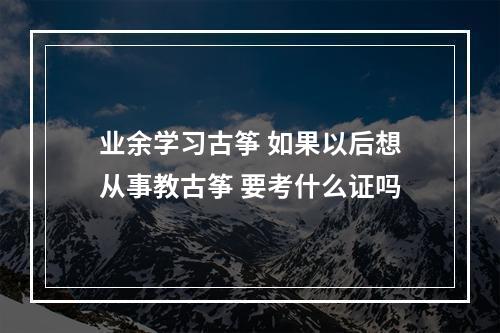 业余学习古筝 如果以后想从事教古筝 要考什么证吗