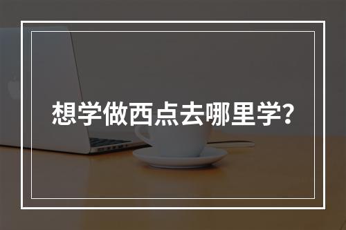 想学做西点去哪里学？