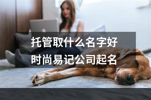 托管取什么名字好 时尚易记公司起名