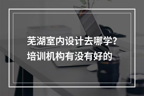 芜湖室内设计去哪学？培训机构有没有好的