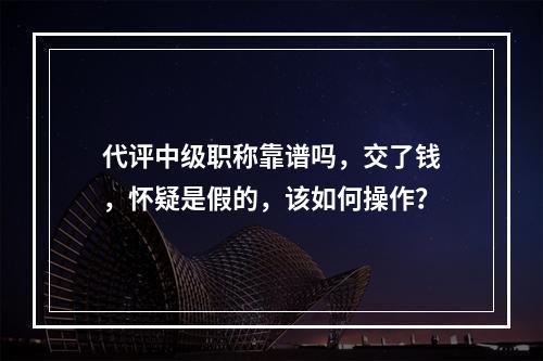 代评中级职称靠谱吗，交了钱，怀疑是假的，该如何操作？