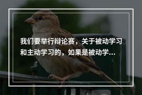 我们要举行辩论赛，关于被动学习和主动学习的，如果是被动学习好，理由是什么？