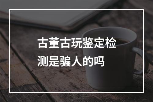 古董古玩鉴定检测是骗人的吗