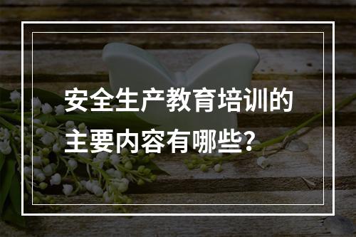 安全生产教育培训的主要内容有哪些？