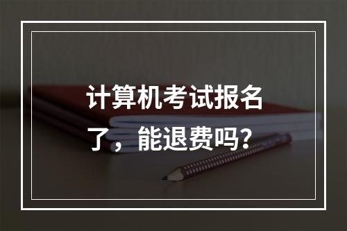 计算机考试报名了，能退费吗？