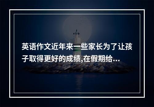 英语作文近年来一些家长为了让孩子取得更好的成绩,在假期给孩子报了各种培训