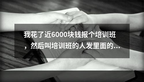 我花了近6000块钱报个培训班，然后叫培训班的人发里面的视频给我看，视频里有个女生正在上课，然后