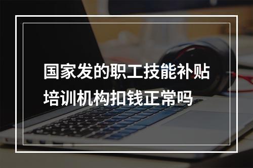 国家发的职工技能补贴培训机构扣钱正常吗