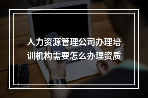 人力资源管理公司办理培训机构需要怎么办理资质