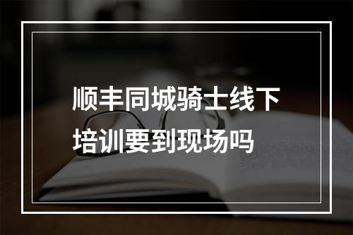 顺丰同城骑士线下培训要到现场吗