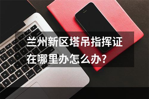 兰州新区塔吊指挥证在哪里办怎么办?