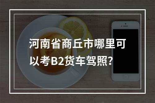 河南省商丘市哪里可以考B2货车驾照？