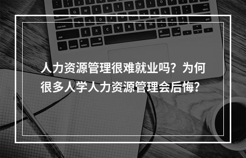 人力资源管理很难就业吗？为何很多人学人力资源管理会后悔？