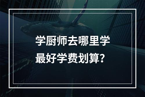 学厨师去哪里学最好学费划算？