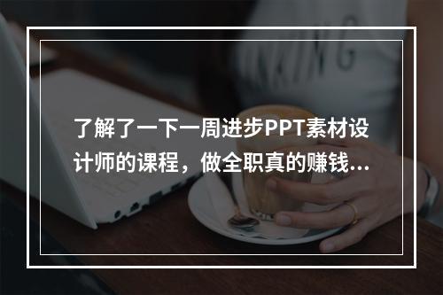 了解了一下一周进步PPT素材设计师的课程，做全职真的赚钱吗？