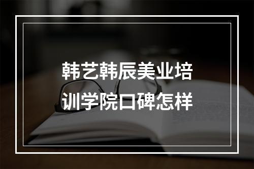 韩艺韩辰美业培训学院口碑怎样