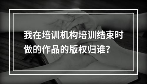 我在培训机构培训结束时做的作品的版权归谁？